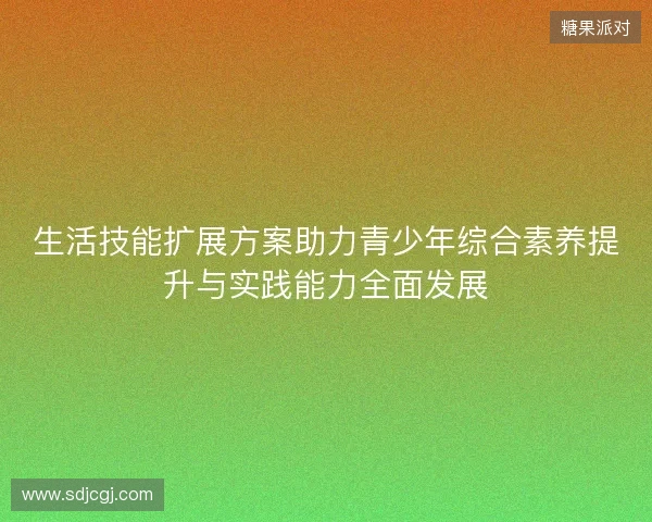 生活技能扩展方案助力青少年综合素养提升与实践能力全面发展 生活技能扩展方案助力青少年综合素养提升与实践能力全面发展