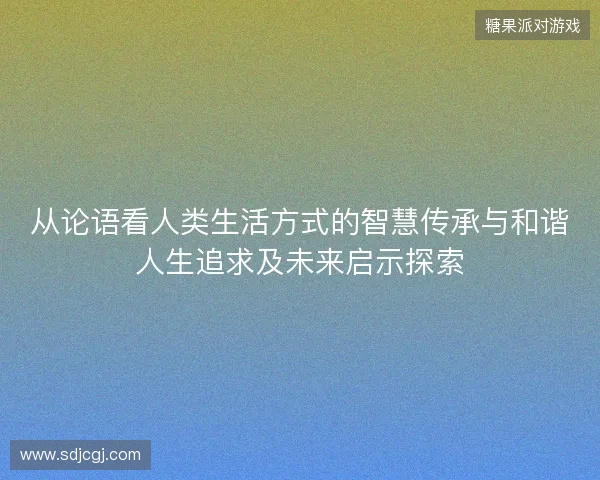 从论语看人类生活方式的智慧传承与和谐人生追求及未来启示探索