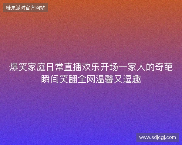 爆笑家庭日常直播欢乐开场一家人的奇葩瞬间笑翻全网温馨又逗趣