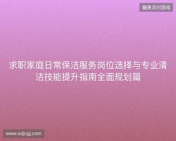 求职家庭日常保洁服务岗位选择与专业清洁技能提升指南全面规划篇